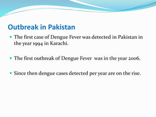Outbreak in Pakistan
 The first case of Dengue Fever was detected in Pakistan in
the year 1994 in Karachi.
 The first outbreak of Dengue Fever was in the year 2006.
 Since then dengue cases detected per year are on the rise.
 