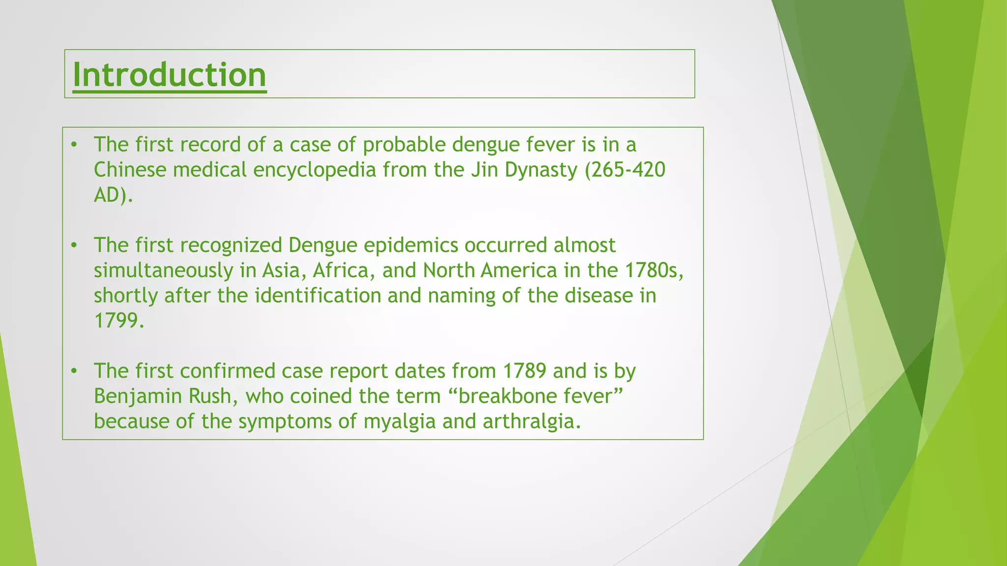 Introduction
• The first record of a case of probable dengue fever is in a
Chinese medical encyclopedia from the Jin Dynasty (265-420
AD).
• The first recognized Dengue epidemics occurred almost
simultaneously in Asia, Africa, and North America in the 1780s,
shortly after the identification and naming of the disease in
1799.
• The first confirmed case report dates from 1789 and is by
Benjamin Rush, who coined the term “breakbone fever”
because of the symptoms of myalgia and arthralgia.
 