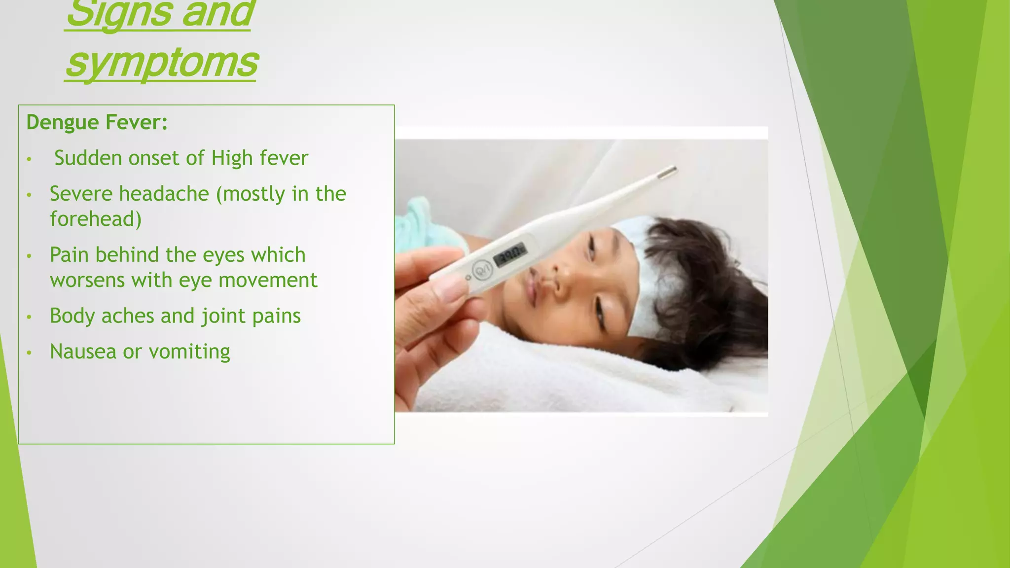 Signs and
symptoms
Dengue Fever:
• Sudden onset of High fever
• Severe headache (mostly in the
forehead)
• Pain behind the eyes which
worsens with eye movement
• Body aches and joint pains
• Nausea or vomiting
 