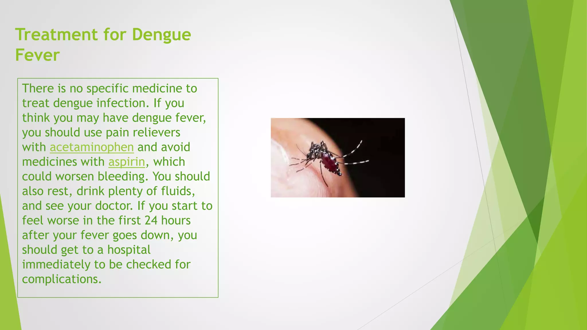 Treatment for Dengue
Fever
There is no specific medicine to
treat dengue infection. If you
think you may have dengue fever,
you should use pain relievers
with acetaminophen and avoid
medicines with aspirin, which
could worsen bleeding. You should
also rest, drink plenty of fluids,
and see your doctor. If you start to
feel worse in the first 24 hours
after your fever goes down, you
should get to a hospital
immediately to be checked for
complications.
 