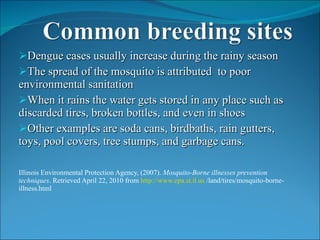 Dengue cases usually increase during the rainy season The spread of the mosquito is attributed  to poor environmental sanitation When it rains the water gets stored in any place such as discarded tires, broken bottles, and even in shoes Other examples are soda cans, birdbaths, rain gutters, toys, pool covers, tree stumps, and garbage cans.  Illinois Environmental Protection Agency, (2007).  Mosquito-Borne illnesses prevention techniques . Retrieved April 22, 2010 from  http://www.epa.st.il.us  /land/tires/mosquito-borne-illness.html 