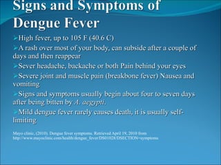 High fever, up to 105 F (40.6 C) A rash over most of your body, can subside after a couple of days and then reappear Sever headache, backache or both Pain behind your eyes Severe joint and muscle pain (breakbone fever) Nausea and vomiting Signs and symptoms usually begin about four to seven days after being bitten by  A. aegypti .  Mild dengue fever rarely causes death, it is usually self-limiting Mayo clinic, (2010). Dengue fever symptoms. Retrieved April 19, 2010 from http://www.mayoclinic.com/health/dengue_fever/DS01028/DSECTION=symptoms 
