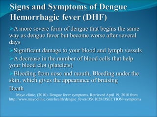 A more severe form of dengue that begins the same way as dengue fever but become worse after several days Significant damage to your blood and lymph vessels A decrease in the number of blood cells that help your blood clot (platelets) Bleeding from nose and mouth, Bleeding under the skin, which gives the appearance of bruising Death Mayo clinic, (2010). Dengue fever symptoms. Retrieved April 19, 2010 from http://www.mayoclinic.com/health/dengue_fever/DS01028/DSECTION=symptoms 