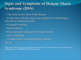 The most severe form of the disease It may start with the signs and symptoms of mild dengue plus Severe abdominal pain  Frequent vomiting Disorientation Fluid (plasma) leakage from blood vessels Heavy bleeding A sudden drop in blood pressure (shock)   Death Mayo clinic, (2010). Dengue fever symptoms. Retrieved April 19, 2010 from http://www.mayoclinic.com/health/dengue_fever/DS01028/DSECTION=symptoms 