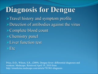Travel history and symptom profile Detection of antibodies against the virus Complete blood count Chemistry panel Liver function test Etc  Price, D.D., Wilson, S.R., (2009). Dengue fever: differential diagnoses and workout. Medscape. Retrieved April 19, 2010 from http://emedicine.medscape.com/article/781961-diagnosis 