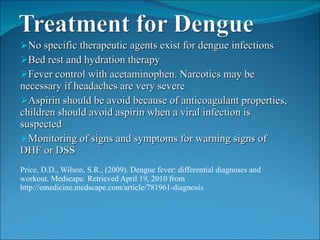 No specific therapeutic agents exist for dengue infections  Bed rest and hydration therapy Fever control with acetaminophen. Narcotics may be necessary if headaches are very severe Aspirin should be avoid because of anticoagulant properties, children should avoid aspirin when a viral infection is suspected Monitoring of signs and symptoms for warning signs of DHF or DSS Price, D.D., Wilson, S.R., (2009). Dengue fever: differential diagnoses and workout. Medscape. Retrieved April 19, 2010 from http://emedicine.medscape.com/article/781961-diagnosis 