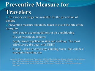 No vaccine or drugs are available for the prevention of dengue Preventive measure should be taken to avoid the bite of the mosquito  Well screen accommodations or air conditioning Use of insecticide indoors Apply insect repellent to skin and clothing. The most effective are the ones with DEET Empty , clean or cover any standing water  that can be a mosquito-breeding site  Center for Disease Control and Prevention, (2009). Other infectious disease related to travel, dengue fever (DF) and dengue hemorrhagic fever (DHF). Retrieved April 19, 2010 from http://wwwnc.cdc.gov/travel/yellowbook/2010/chapter-5/dengue-fever-dengue-hemorrhagic-fever.aspx 