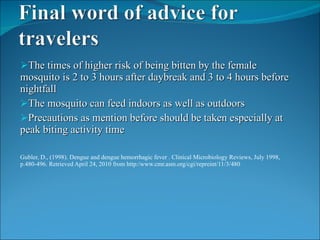 The times of higher risk of being bitten by the female mosquito is 2 to 3 hours after daybreak and 3 to 4 hours before nightfall The mosquito can feed indoors as well as outdoors Precautions as mention before should be taken especially at peak biting activity time Gubler, D., (1998). Dengue and dengue hemorrhagic fever . Clinical Microbiology Reviews, July 1998, p.480-496. Retrieved April 24, 2010 from http:/www.cmr.asm.org/cgi/repreint/11/3/480 