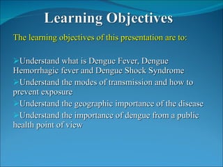 The learning objectives of this presentation are to: Understand what is Dengue Fever, Dengue Hemorrhagic fever and Dengue Shock Syndrome Understand the modes of transmission and how to prevent exposure Understand the geographic importance of the disease Understand the importance of dengue from a public health point of view 