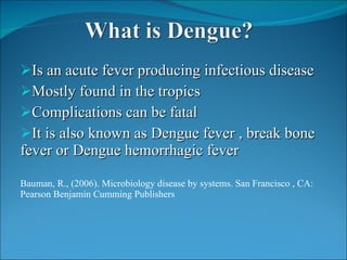 Is an acute fever producing infectious disease Mostly found in the tropics Complications can be fatal It is also known as Dengue fever , break bone fever or Dengue hemorrhagic fever  Bauman, R., (2006). Microbiology disease by systems. San Francisco , CA: Pearson Benjamin Cumming Publishers 