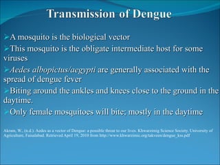 A mosquito is the biological vector  This mosquito is the obligate intermediate host for some viruses Aedes albopictus/aegypti  are generally associated with the spread of dengue fever Biting around the ankles and knees close to the ground in the daytime. Only female mosquitoes will bite; mostly in the daytime Akram, W., (n.d.). Aedes as a vector of Dengue: a possible threat to our lives. Khwarzimig Science Society. University of  Agriculture, Faisalabad. Retrieved April 19, 2010 from http://www.khwarzimic.org/takveen/dengue_kss.pdf 
