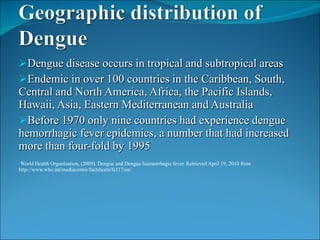 Dengue disease occurs in tropical and subtropical areas Endemic in over 100 countries in the Caribbean, South, Central and North America, Africa, the Pacific Islands, Hawaii, Asia, Eastern Mediterranean and Australia Before 1970 only nine countries had experience dengue hemorrhagic fever epidemics, a number that had increased more than four-fold by 1995 World Health Organization, (2009). Dengue and Dengue haemorrhagic fever. Retrieved April 19, 2010 from http://www.who.int/mediacentre/factsheets/fs117/en/ 