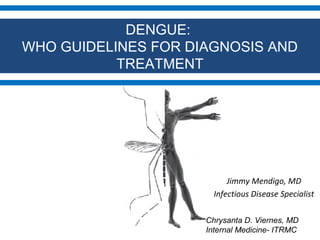 DENGUE:
WHO GUIDELINES FOR DIAGNOSIS AND
TREATMENT

Jimmy Mendigo, MD
Infectious Disease Specialist
Chrysanta D. Viernes, MD
Internal Medicine- ITRMC

 
