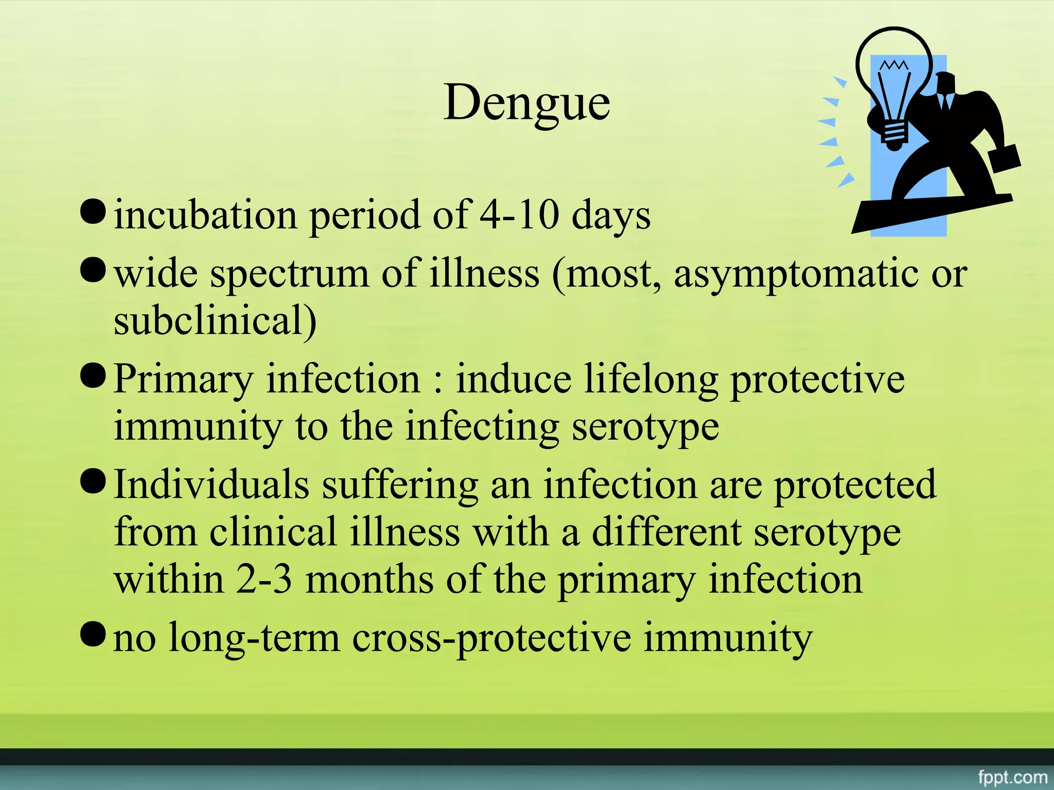 Dengue
● incubation period of 4-10 days
● wide spectrum of illness (most, asymptomatic or
  subclinical)
● Primary infection : induce lifelong protective
  immunity to the infecting serotype
● Individuals suffering an infection are protected
  from clinical illness with a different serotype
  within 2-3 months of the primary infection
● no long-term cross-protective immunity
 
