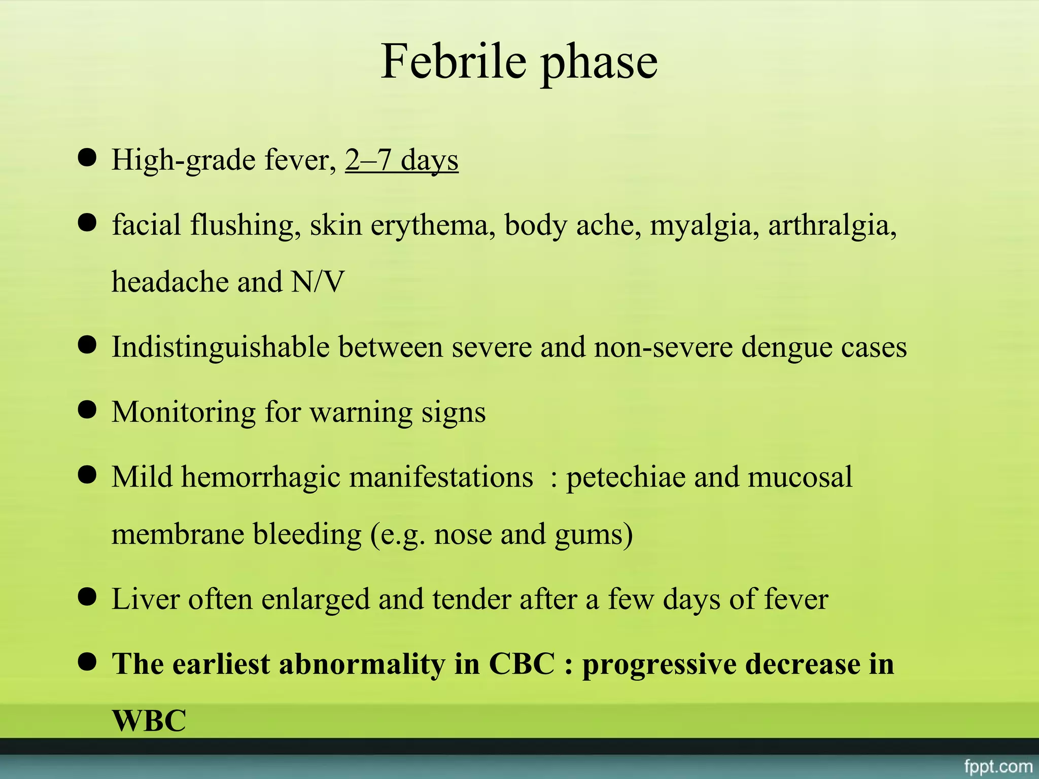 Febrile phase
● High-grade fever, 2–7 days

● facial flushing, skin erythema, body ache, myalgia, arthralgia,
  headache and N/V
● Indistinguishable between severe and non-severe dengue cases

● Monitoring for warning signs

● Mild hemorrhagic manifestations : petechiae and mucosal
  membrane bleeding (e.g. nose and gums)
● Liver often enlarged and tender after a few days of fever

● The earliest abnormality in CBC : progressive decrease in
  WBC
 