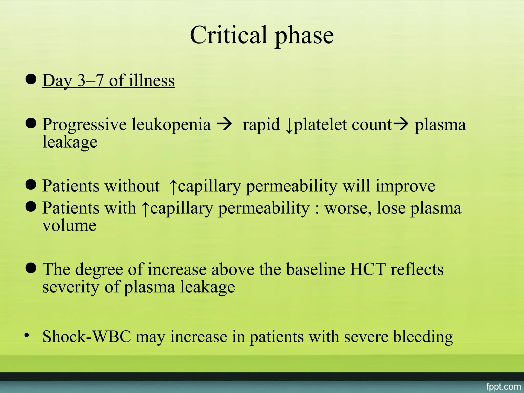 Critical phase
● Day 3–7 of illness

● Progressive leukopenia  rapid ↓platelet count plasma
  leakage

● Patients without ↑capillary permeability will improve
● Patients with ↑capillary permeability : worse, lose plasma
  volume

● The degree of increase above the baseline HCT reflects
  severity of plasma leakage

• Shock-WBC may increase in patients with severe bleeding
 