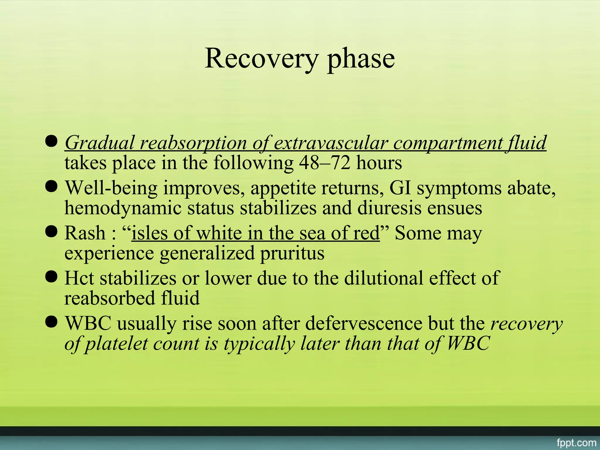 Recovery phase

● Gradual reabsorption of extravascular compartment fluid
  takes place in the following 48–72 hours
● Well-being improves, appetite returns, GI symptoms abate,
  hemodynamic status stabilizes and diuresis ensues
● Rash : “isles of white in the sea of red” Some may
  experience generalized pruritus
● Hct stabilizes or lower due to the dilutional effect of
  reabsorbed fluid
● WBC usually rise soon after defervescence but the recovery
  of platelet count is typically later than that of WBC
 