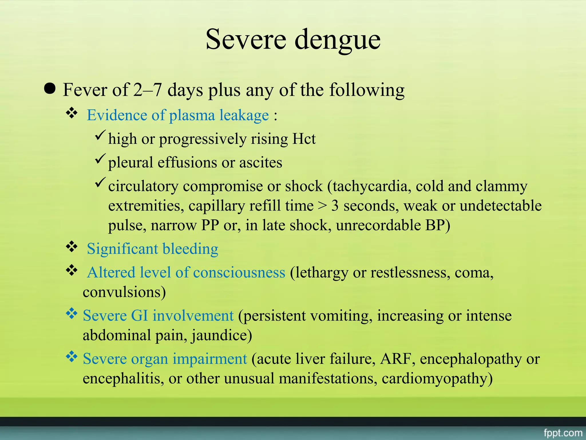 Severe dengue
● Fever of 2–7 days plus any of the following
   Evidence of plasma leakage :
      high or progressively rising Hct
      pleural effusions or ascites
      circulatory compromise or shock (tachycardia, cold and clammy
       extremities, capillary refill time > 3 seconds, weak or undetectable
       pulse, narrow PP or, in late shock, unrecordable BP)
   Significant bleeding
   Altered level of consciousness (lethargy or restlessness, coma,
    convulsions)
   Severe GI involvement (persistent vomiting, increasing or intense
    abdominal pain, jaundice)
   Severe organ impairment (acute liver failure, ARF, encephalopathy or
    encephalitis, or other unusual manifestations, cardiomyopathy)
 