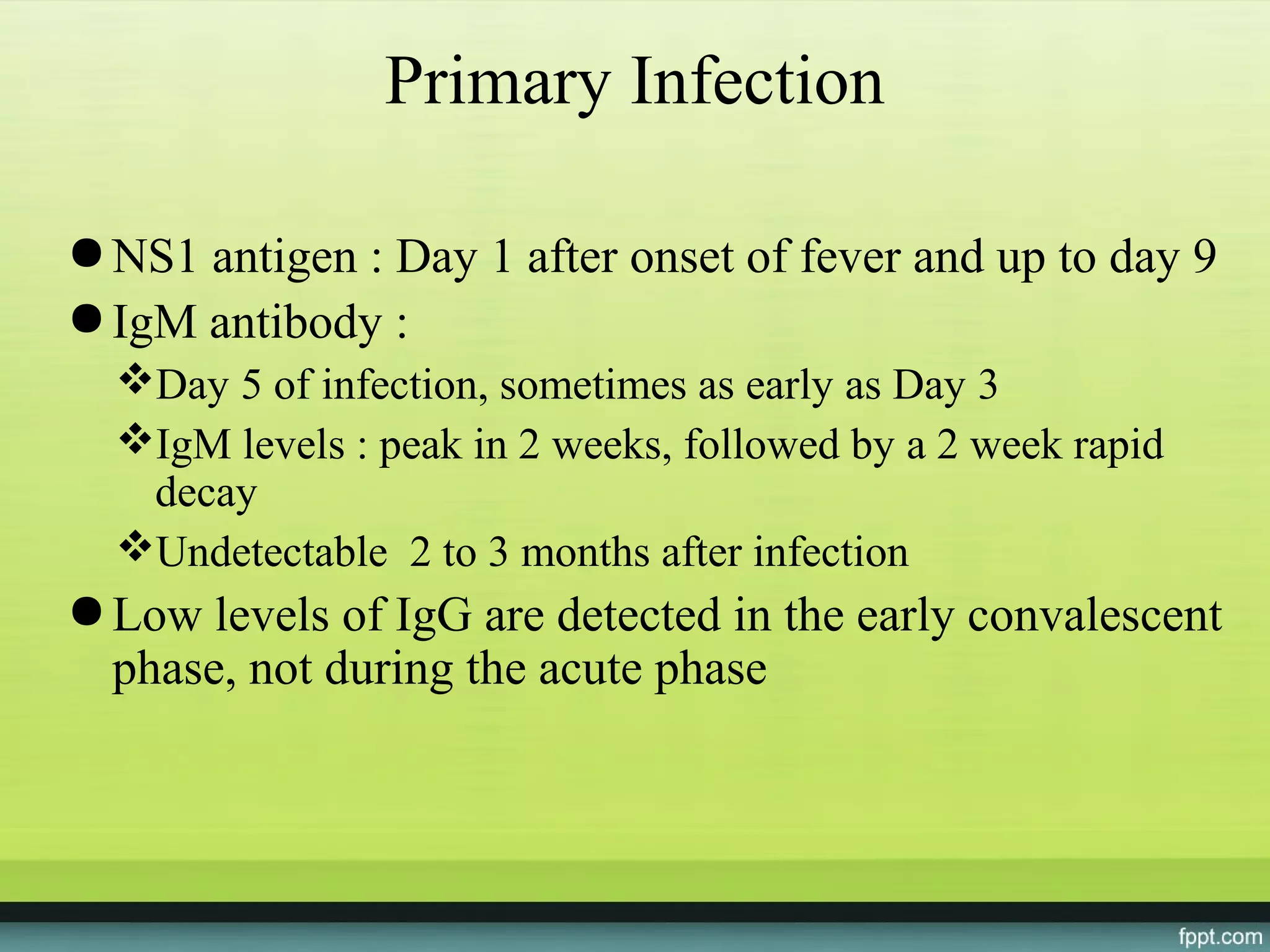 Primary Infection

● NS1 antigen : Day 1 after onset of fever and up to day 9
● IgM antibody :
  Day 5 of infection, sometimes as early as Day 3
  IgM levels : peak in 2 weeks, followed by a 2 week rapid
   decay
  Undetectable 2 to 3 months after infection
● Low levels of IgG are detected in the early convalescent
  phase, not during the acute phase
 