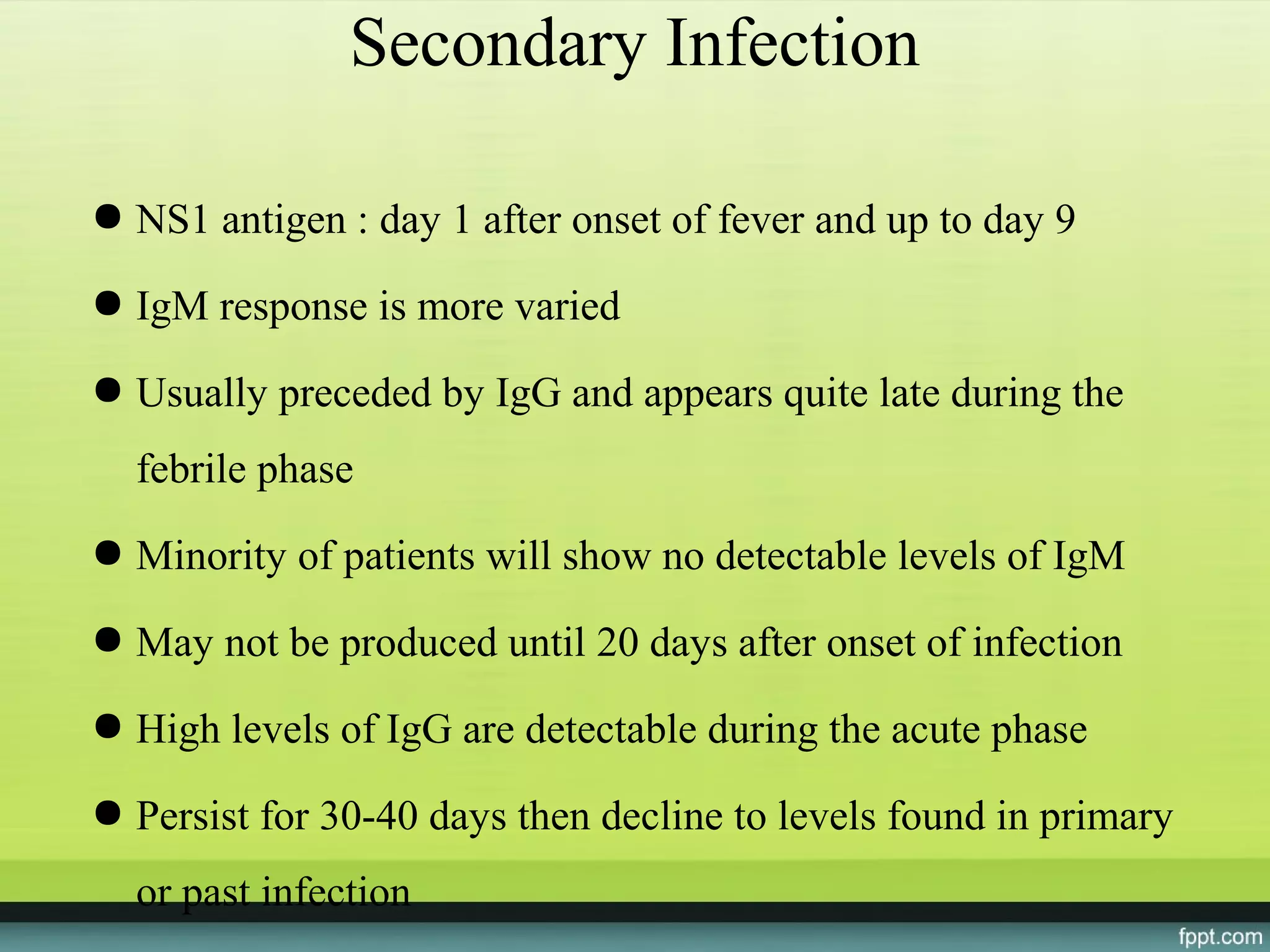 Secondary Infection

● NS1 antigen : day 1 after onset of fever and up to day 9

● IgM response is more varied

● Usually preceded by IgG and appears quite late during the
  febrile phase
● Minority of patients will show no detectable levels of IgM

● May not be produced until 20 days after onset of infection

● High levels of IgG are detectable during the acute phase

● Persist for 30-40 days then decline to levels found in primary
  or past infection
 