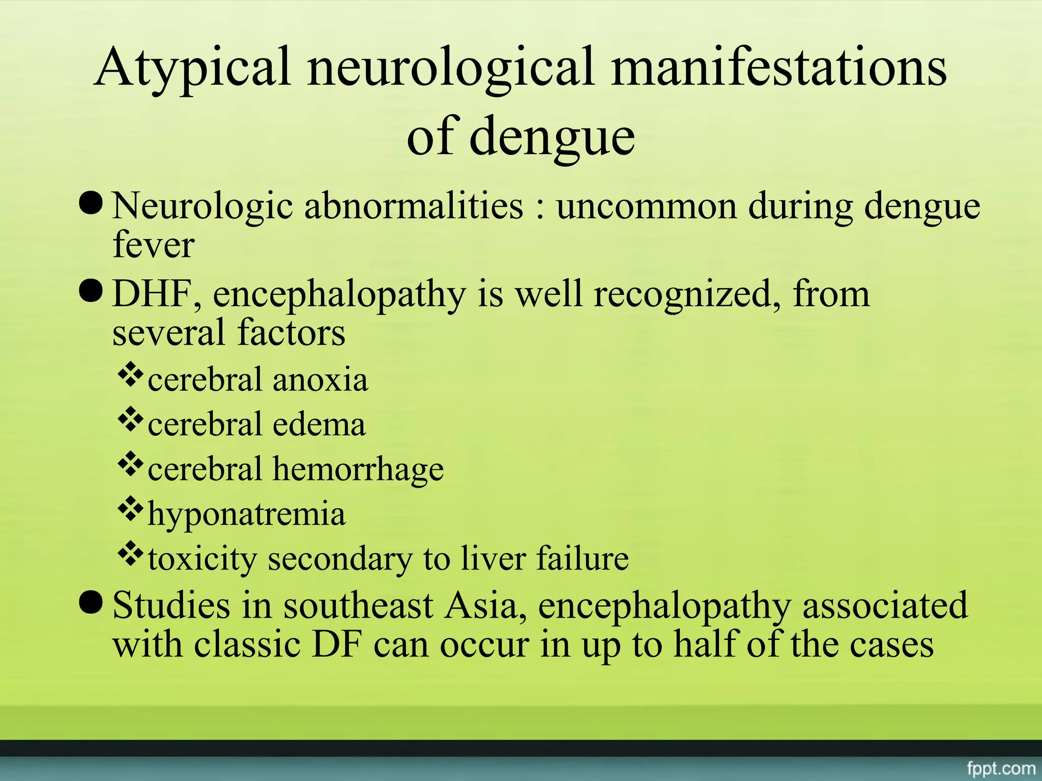 Atypical neurological manifestations
              of dengue
● Neurologic abnormalities : uncommon during dengue
  fever
● DHF, encephalopathy is well recognized, from
  several factors
  cerebral anoxia
  cerebral edema
  cerebral hemorrhage
  hyponatremia
  toxicity secondary to liver failure
● Studies in southeast Asia, encephalopathy associated
  with classic DF can occur in up to half of the cases
 