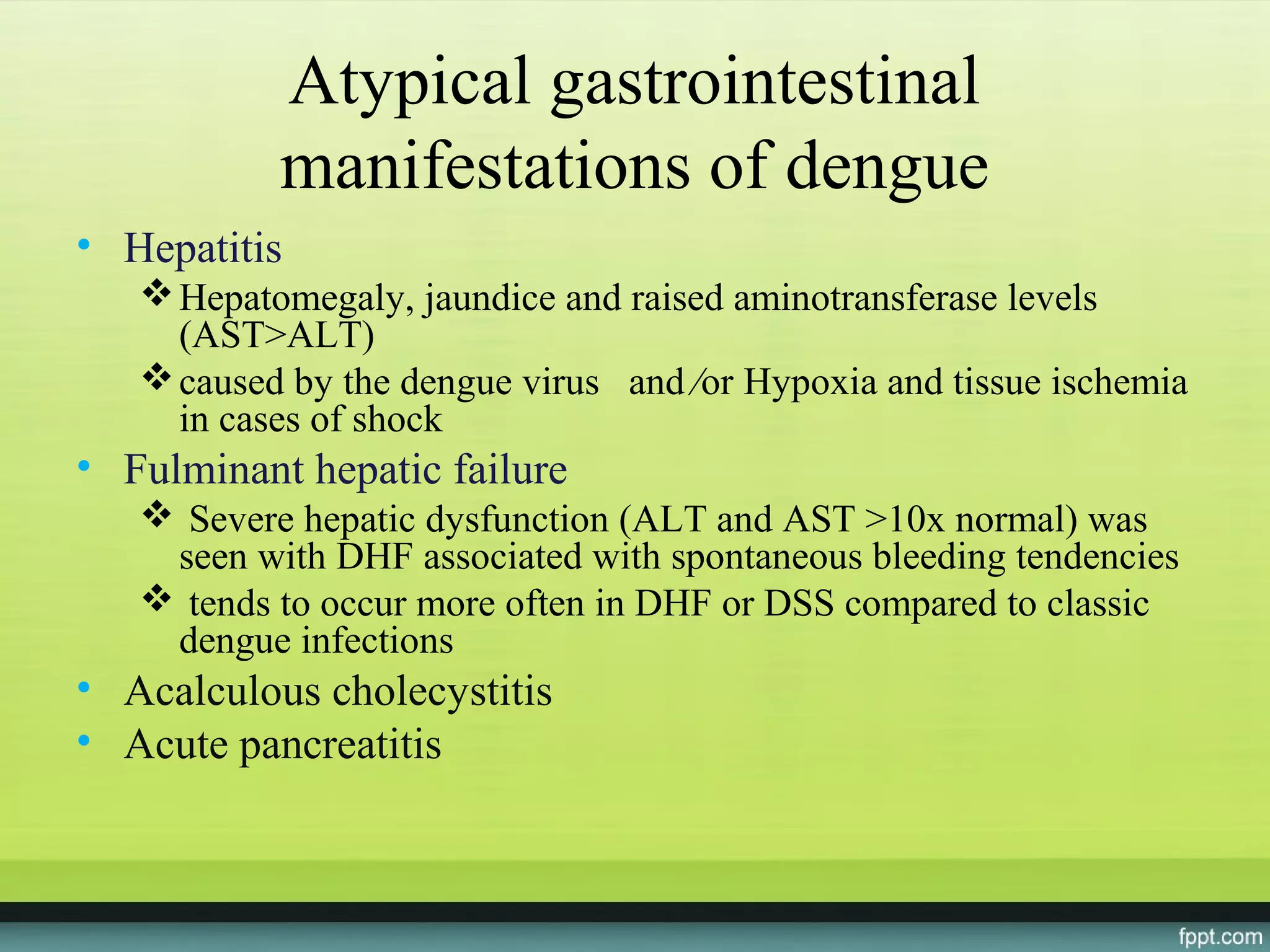 Atypical gastrointestinal
           manifestations of dengue
• Hepatitis
    Hepatomegaly, jaundice and raised aminotransferase levels
     (AST>ALT)
    caused by the dengue virus and ⁄or Hypoxia and tissue ischemia
     in cases of shock
• Fulminant hepatic failure
    Severe hepatic dysfunction (ALT and AST >10x normal) was
    seen with DHF associated with spontaneous bleeding tendencies
    tends to occur more often in DHF or DSS compared to classic
    dengue infections
• Acalculous cholecystitis
• Acute pancreatitis
 
