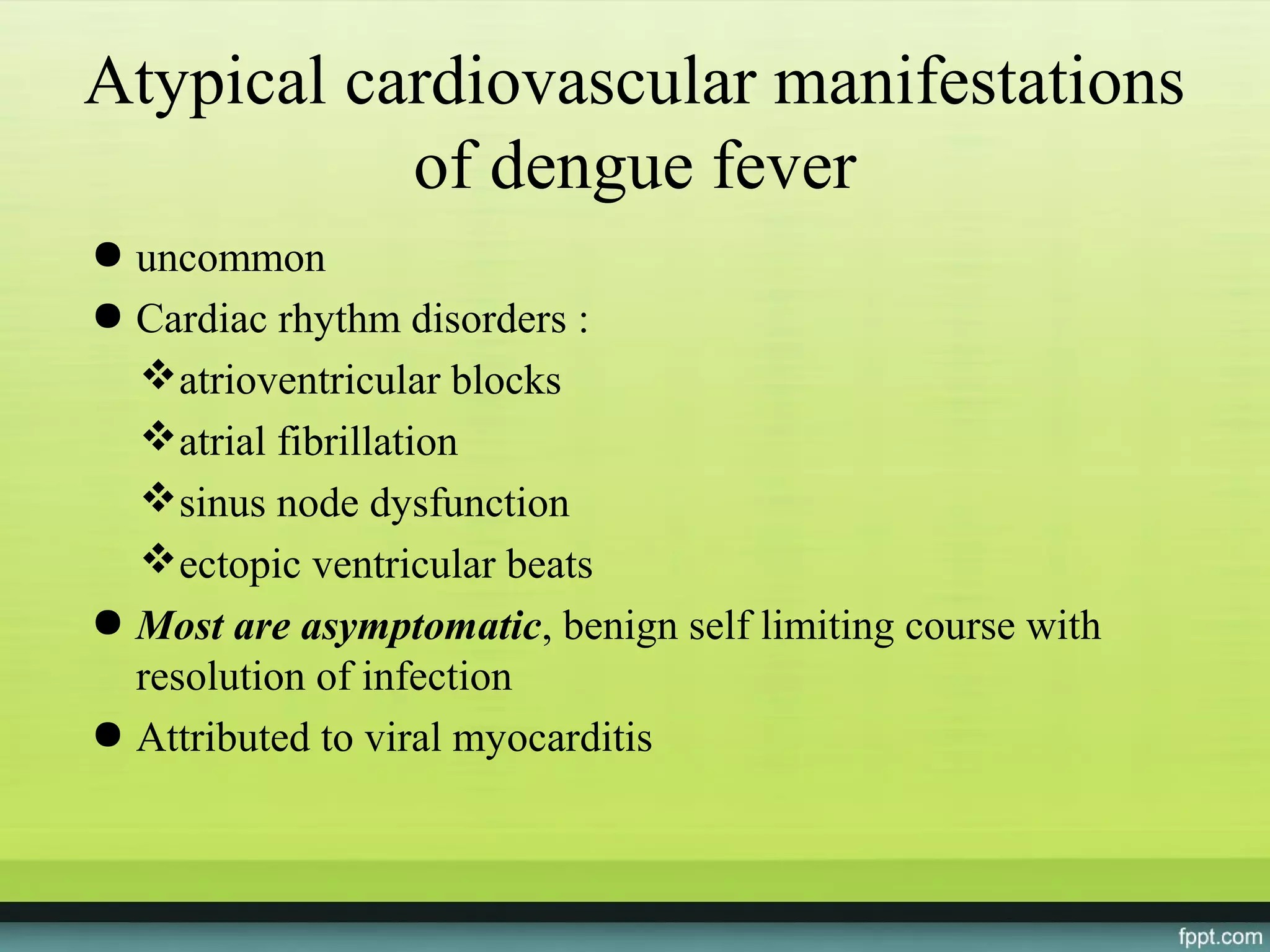 Atypical cardiovascular manifestations
           of dengue fever
● uncommon
● Cardiac rhythm disorders :
  atrioventricular blocks
  atrial fibrillation
  sinus node dysfunction
  ectopic ventricular beats
● Most are asymptomatic, benign self limiting course with
  resolution of infection
● Attributed to viral myocarditis
 