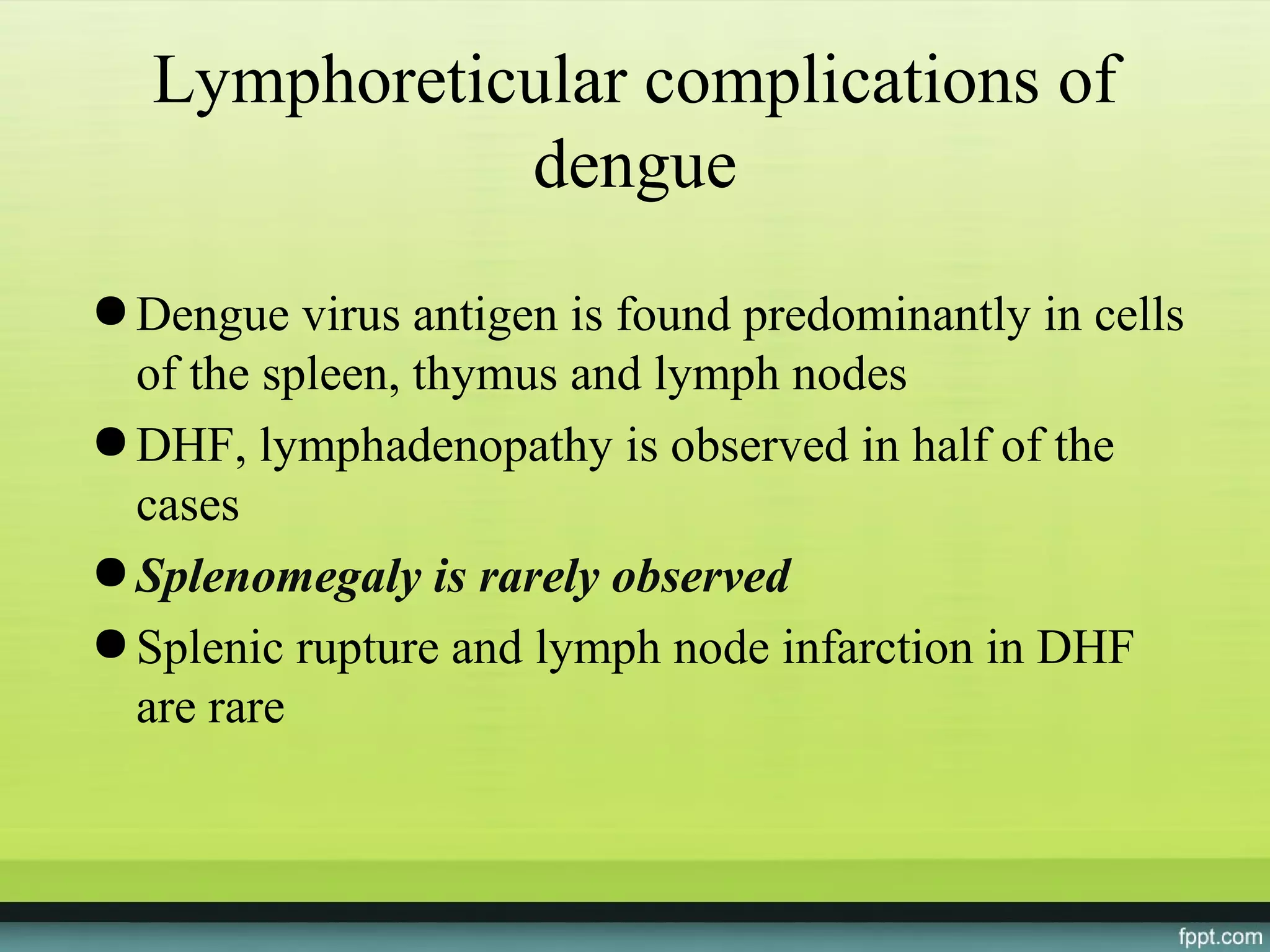 Lymphoreticular complications of
              dengue
● Dengue virus antigen is found predominantly in cells
  of the spleen, thymus and lymph nodes
● DHF, lymphadenopathy is observed in half of the
  cases
● Splenomegaly is rarely observed
● Splenic rupture and lymph node infarction in DHF
  are rare
 