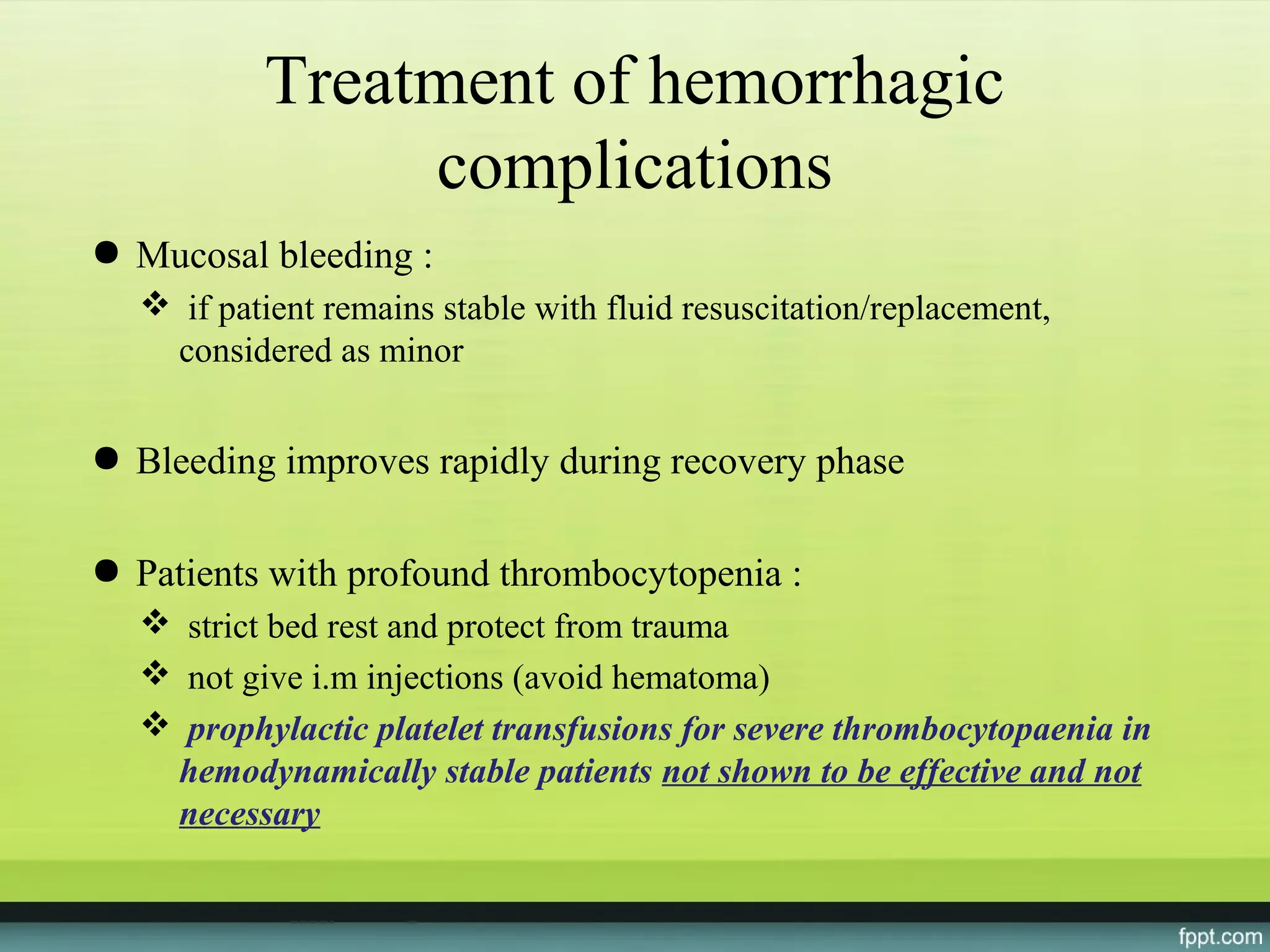 Treatment of hemorrhagic
               complications
● Mucosal bleeding :
   if patient remains stable with fluid resuscitation/replacement,
   considered as minor


● Bleeding improves rapidly during recovery phase

● Patients with profound thrombocytopenia :
   strict bed rest and protect from trauma
   not give i.m injections (avoid hematoma)
   prophylactic platelet transfusions for severe thrombocytopaenia in
   hemodynamically stable patients not shown to be effective and not
   necessary
 