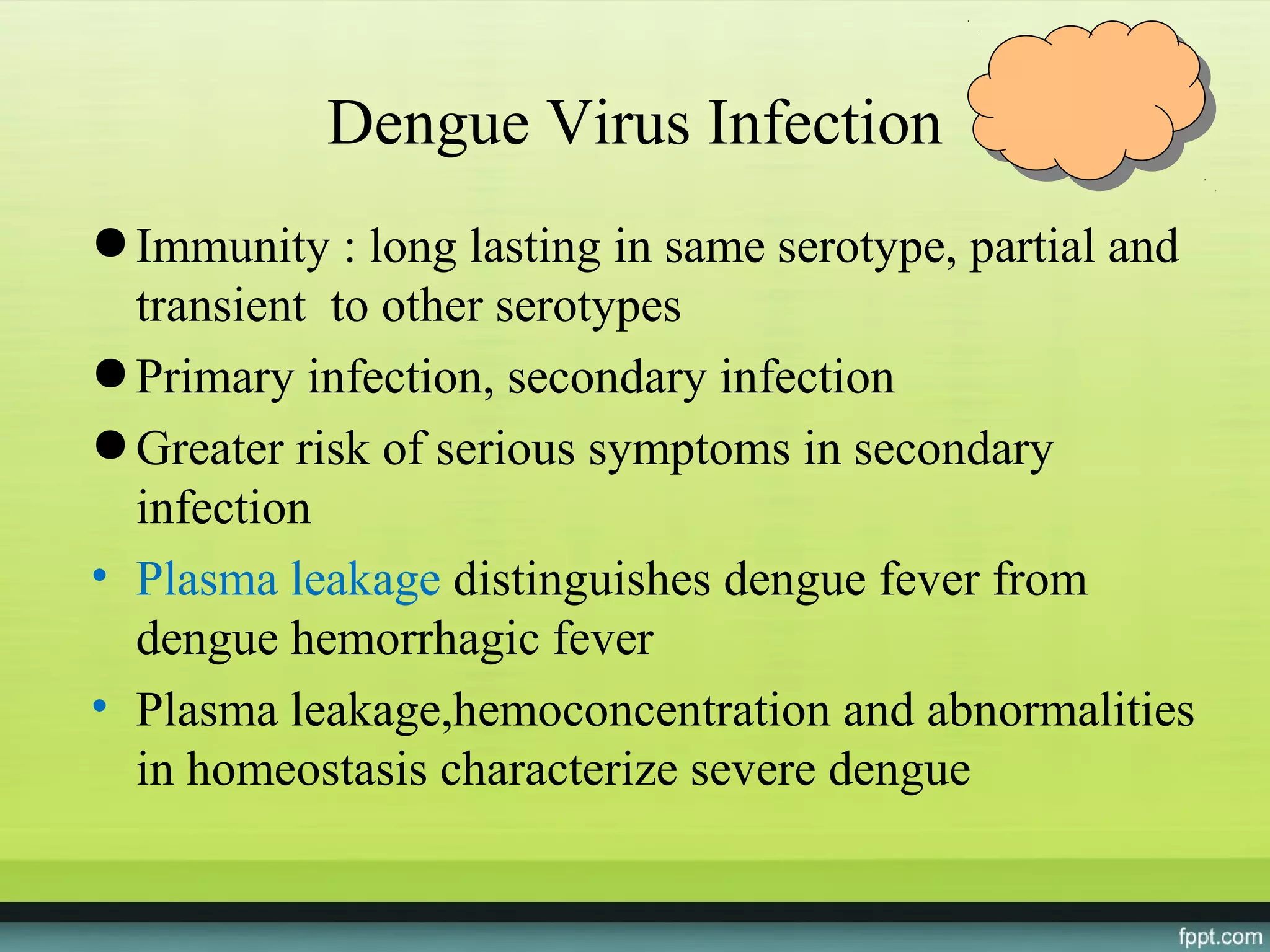 Dengue Virus Infection
● Immunity : long lasting in same serotype, partial and
  transient to other serotypes
● Primary infection, secondary infection
● Greater risk of serious symptoms in secondary
  infection
• Plasma leakage distinguishes dengue fever from
  dengue hemorrhagic fever
• Plasma leakage,hemoconcentration and abnormalities
  in homeostasis characterize severe dengue
 