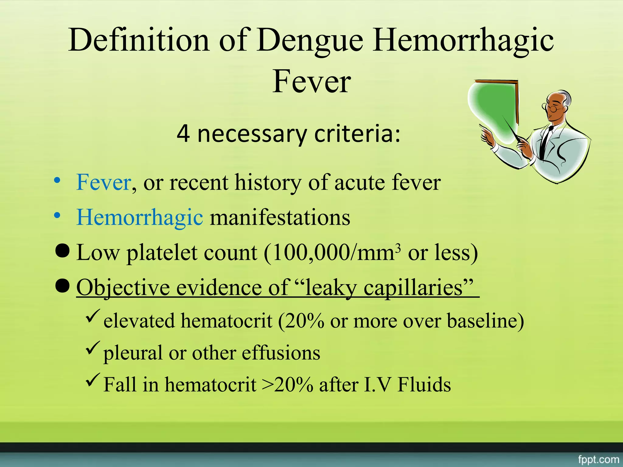 Definition of Dengue Hemorrhagic
                Fever
             4 necessary criteria:
• Fever, or recent history of acute fever
• Hemorrhagic manifestations
● Low platelet count (100,000/mm3 or less)
● Objective evidence of “leaky capillaries”
    elevated hematocrit (20% or more over baseline)
    pleural or other effusions
    Fall in hematocrit >20% after I.V Fluids
 