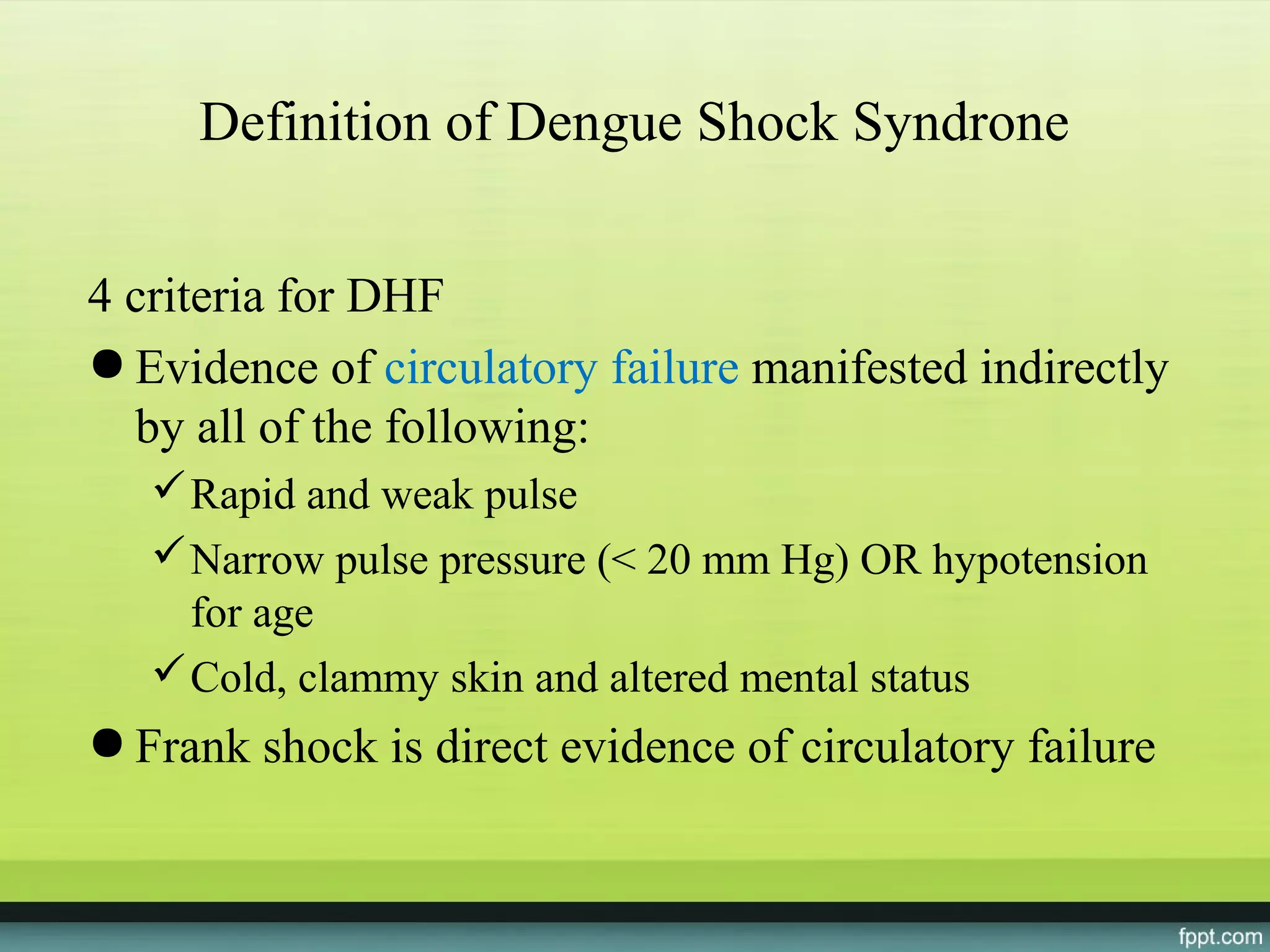 Definition of Dengue Shock Syndrone


4 criteria for DHF
● Evidence of circulatory failure manifested indirectly
  by all of the following:
    Rapid and weak pulse
    Narrow pulse pressure (< 20 mm Hg) OR hypotension
     for age
    Cold, clammy skin and altered mental status
● Frank shock is direct evidence of circulatory failure
 
