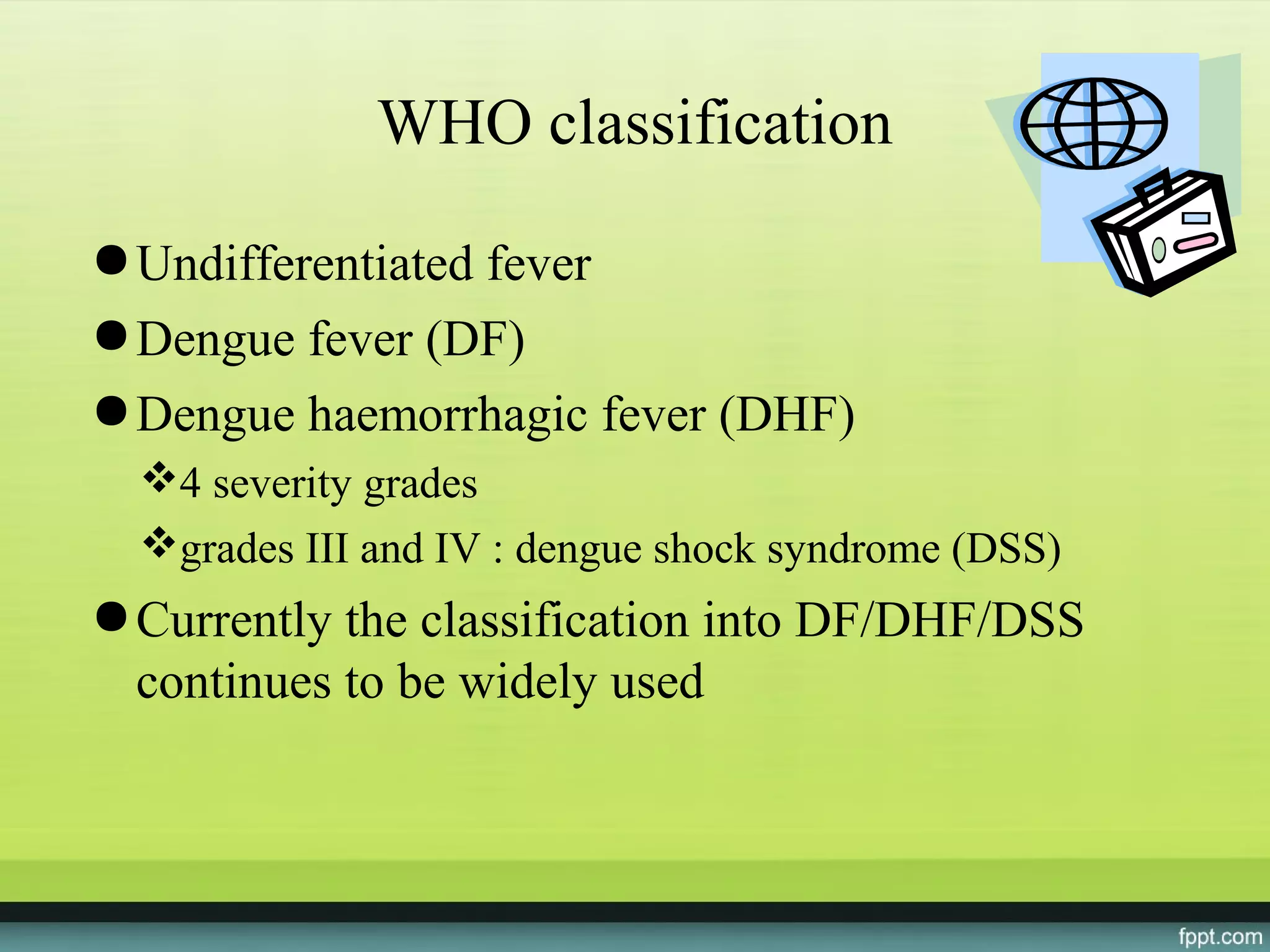 WHO classification

● Undifferentiated fever
● Dengue fever (DF)
● Dengue haemorrhagic fever (DHF)
  4 severity grades
  grades III and IV : dengue shock syndrome (DSS)
● Currently the classification into DF/DHF/DSS
  continues to be widely used
 