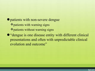● patients with non-severe dengue
  patients with warning signs
  patients without warning signs
● “dengue is one disease entity with different clinical
  presentations and often with unpredictable clinical
  evolution and outcome”
 