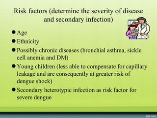 Risk factors (determine the severity of disease
            and secondary infection)
● Age
● Ethnicity
● Possibly chronic diseases (bronchial asthma, sickle
  cell anemia and DM)
● Young children (less able to compensate for capillary
  leakage and are consequently at greater risk of
  dengue shock)
● Secondary heterotypic infection as risk factor for
  severe dengue
 