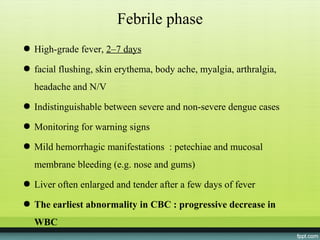 Febrile phase
● High-grade fever, 2–7 days

● facial flushing, skin erythema, body ache, myalgia, arthralgia,
  headache and N/V
● Indistinguishable between severe and non-severe dengue cases

● Monitoring for warning signs

● Mild hemorrhagic manifestations : petechiae and mucosal
  membrane bleeding (e.g. nose and gums)
● Liver often enlarged and tender after a few days of fever

● The earliest abnormality in CBC : progressive decrease in
  WBC
 