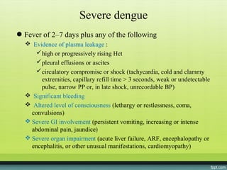 Severe dengue
● Fever of 2–7 days plus any of the following
   Evidence of plasma leakage :
      high or progressively rising Hct
      pleural effusions or ascites
      circulatory compromise or shock (tachycardia, cold and clammy
       extremities, capillary refill time > 3 seconds, weak or undetectable
       pulse, narrow PP or, in late shock, unrecordable BP)
   Significant bleeding
   Altered level of consciousness (lethargy or restlessness, coma,
    convulsions)
   Severe GI involvement (persistent vomiting, increasing or intense
    abdominal pain, jaundice)
   Severe organ impairment (acute liver failure, ARF, encephalopathy or
    encephalitis, or other unusual manifestations, cardiomyopathy)
 