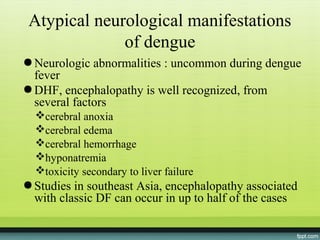 Atypical neurological manifestations
              of dengue
● Neurologic abnormalities : uncommon during dengue
  fever
● DHF, encephalopathy is well recognized, from
  several factors
  cerebral anoxia
  cerebral edema
  cerebral hemorrhage
  hyponatremia
  toxicity secondary to liver failure
● Studies in southeast Asia, encephalopathy associated
  with classic DF can occur in up to half of the cases
 