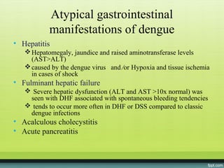 Atypical gastrointestinal
           manifestations of dengue
• Hepatitis
    Hepatomegaly, jaundice and raised aminotransferase levels
     (AST>ALT)
    caused by the dengue virus and ⁄or Hypoxia and tissue ischemia
     in cases of shock
• Fulminant hepatic failure
    Severe hepatic dysfunction (ALT and AST >10x normal) was
    seen with DHF associated with spontaneous bleeding tendencies
    tends to occur more often in DHF or DSS compared to classic
    dengue infections
• Acalculous cholecystitis
• Acute pancreatitis
 