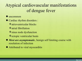 Atypical cardiovascular manifestations
           of dengue fever
● uncommon
● Cardiac rhythm disorders :
  atrioventricular blocks
  atrial fibrillation
  sinus node dysfunction
  ectopic ventricular beats
● Most are asymptomatic, benign self limiting course with
  resolution of infection
● Attributed to viral myocarditis
 