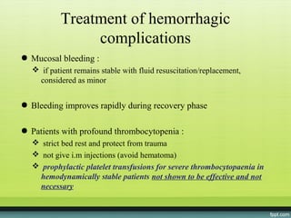 Treatment of hemorrhagic
               complications
● Mucosal bleeding :
   if patient remains stable with fluid resuscitation/replacement,
   considered as minor


● Bleeding improves rapidly during recovery phase

● Patients with profound thrombocytopenia :
   strict bed rest and protect from trauma
   not give i.m injections (avoid hematoma)
   prophylactic platelet transfusions for severe thrombocytopaenia in
   hemodynamically stable patients not shown to be effective and not
   necessary
 