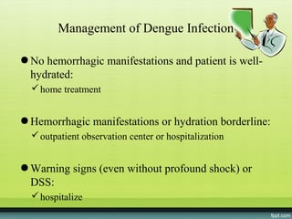 Management of Dengue Infection

● No hemorrhagic manifestations and patient is well-
  hydrated:
   home treatment


● Hemorrhagic manifestations or hydration borderline:
   outpatient observation center or hospitalization


● Warning signs (even without profound shock) or
  DSS:
   hospitalize
 