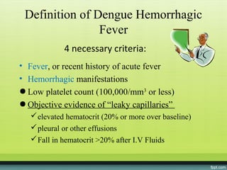 Definition of Dengue Hemorrhagic
                Fever
             4 necessary criteria:
• Fever, or recent history of acute fever
• Hemorrhagic manifestations
● Low platelet count (100,000/mm3 or less)
● Objective evidence of “leaky capillaries”
    elevated hematocrit (20% or more over baseline)
    pleural or other effusions
    Fall in hematocrit >20% after I.V Fluids
 