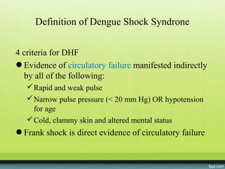 Definition of Dengue Shock Syndrone


4 criteria for DHF
● Evidence of circulatory failure manifested indirectly
  by all of the following:
    Rapid and weak pulse
    Narrow pulse pressure (< 20 mm Hg) OR hypotension
     for age
    Cold, clammy skin and altered mental status
● Frank shock is direct evidence of circulatory failure
 