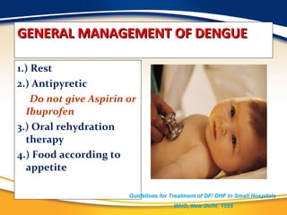 GENERAL MANAGEMENT OF DENGUE 1.) Rest 2.) Antipyretic Do not give Aspirin or Ibuprofen 3.) Oral rehydration therapy 4.) Food according to appetite Guidelines for Treatment of DF/ DHF in Small Hospitals  WHO, New Delhi, 1999 