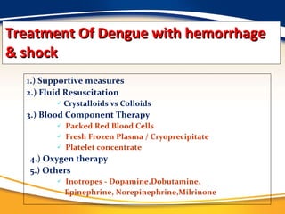 Treatment Of Dengue with hemorrhage & shock 1.) Supportive measures 2.) Fluid Resuscitation  Crystalloids vs Colloids  3.) Blood Component Therapy Packed Red Blood Cells Fresh Frozen Plasma / Cryoprecipitate Platelet concentrate 4.) Oxygen therapy 5.) Others Inotropes - Dopamine,Dobutamine, Epinephrine, Norepinephrine,Milrinone 