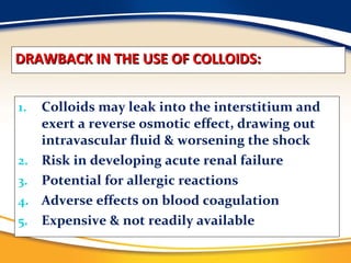 DRAWBACK IN THE USE OF COLLOIDS: Colloids may leak into the interstitium and exert a reverse osmotic effect, drawing out intravascular fluid & worsening the shock Risk in developing acute renal failure Potential for allergic reactions Adverse effects on blood coagulation Expensive & not readily available 