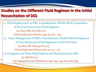 Studies on the Different Fluid Regimen in the Initial Resuscitation of DSS 1.)  Fluid Replacement in DSS: A Randomized, Double Blind Comparison of the Four Intravenous Fluid Regimen by: Dung NM, Day NPJ, et al Clinical Infectious Disease, 1999: 29: 787 – 795 2.)  Acute Management of DSS: A Randomized, Double Blind Comparison  of Four Intravenous Fluid Regimens in the First Hour by: Nhan NT, Phuong CX, et al Clinical Infectious Disease 2001: 32: 204 – 213 3.) Comparison of Three Fluid Solutions for Resuscitation in DSS by: Wills B et al New England Journal Of Medicine, Sept 2005: 353, No 9: 877-889 