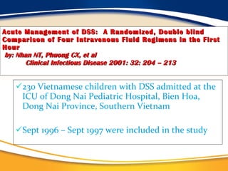 Acute Management of DSS:  A Randomized, Double blind Comparison of Four Intravenous Fluid Regimens in the First   Hour   by: Nhan NT, Phuong CX, et al   Clinical Infectious Disease 2001: 32: 204 – 213 230 Vietnamese children with DSS admitted at the ICU of Dong Nai Pediatric Hospital, Bien Hoa, Dong Nai Province, Southern Vietnam  Sept 1996 – Sept 1997 were included in the study 