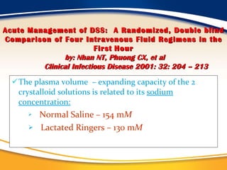 The plasma volume  – expanding capacity of the 2 crystalloid solutions is related to its  sodium concentration: Normal Saline – 154 m M Lactated Ringers – 130 m M Acute Management of DSS:  A Randomized, Double blind Comparison of Four Intravenous Fluid Regimens in the First   Hour by: Nhan NT, Phuong CX, et al Clinical Infectious Disease 2001: 32: 204 – 213 